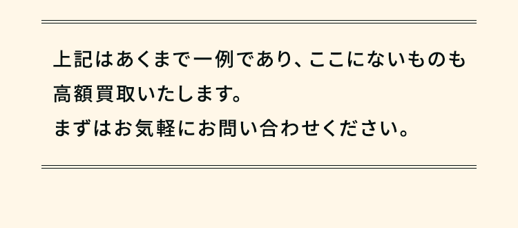 ここにないものも高額買取いたします。まずはお気軽にお問い合わせください